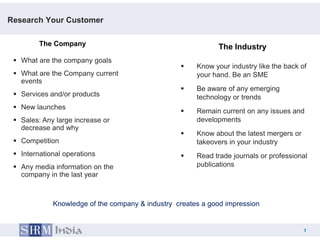 Research Your Customer

         The Company                                         The Industry
  What are the company goals
                                                      Know your industry like the back of
  What are the Company current                        your hand. Be an SME
   events
                                                      Be aware of any emerging
  Services and/or products                            technology or trends
  New launches
                                                      Remain current on any issues and
  Sales: Any large increase or                        developments
   decrease and why
                                                      Know about the latest mergers or
  Competition                                         takeovers in your industry
  International operations                           Read trade journals or professional
  Any media information on the                        publications
   company in the last year



             Knowledge of the company & industry creates a good impression


                                                                                          7
                                                                                7
 