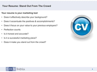 Your Resume: Stand Out From The Crowd

Your resume is your marketing tool
• Does it effectively describe your background?
• Does it accentuate the positives & accomplishments?
• Does it focus on your value to your previous employers?
• Perfection counts
• Is it honest and accurate?
• Is it a successful marketing piece?
• Does it make you stand out from the crowd?




                                                                8
                                                            8
 