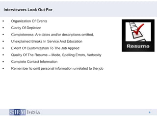 Interviewers Look Out For

   Organization Of Events
   Clarity Of Depiction
   Completeness: Are dates and/or descriptions omitted.
   Unexplained Breaks In Service And Education
   Extent Of Customization To The Job Applied
   Quality Of The Resume – Mode, Spelling Errors, Verbosity
   Complete Contact Information
   Remember to omit personal information unrelated to the job




                                                                     9
                                                                 9
 