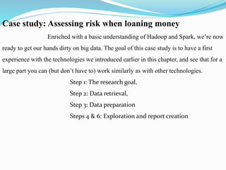 Case study: Assessing risk when loaning money
Enriched with a basic understanding of Hadoop and Spark, we’re now
ready to get our hands dirty on big data. The goal of this case study is to have a first
experience with the technologies we introduced earlier in this chapter, and see that for a
large part you can (but don’t have to) work similarly as with other technologies.
Step 1: The research goal,
Step 2: Data retrieval,
Step 3: Data preparation
Steps 4 & 6: Exploration and report creation
 