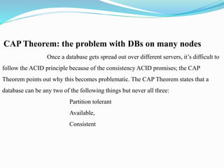 CAP Theorem: the problem with DBs on many nodes
Once a database gets spread out over different servers, it’s difficult to
follow the ACID principle because of the consistency ACID promises; the CAP
Theorem points out why this becomes problematic. The CAP Theorem states that a
database can be any two of the following things but never all three:
Partition tolerant
Available,
Consistent
 