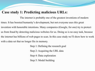Case study 1: Predicting malicious URLs:
The internet is probably one of the greatest inventions of modern
times. It has boosted humanity’s development, but not everyone uses this great
invention with honorable intentions. Many companies (Google, for one) try to protect
us from fraud by detecting malicious websites for us. Doing so is no easy task, because
the internet has billions of web pages to scan. In this case study we’ll show how to work
with a data set that no longer fits in memory.
Step 1: Defining the research goal
Step 2: Acquiring the URL data
Step 4: Data exploration
Step 5: Model building
 