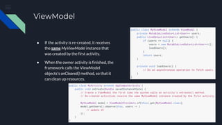 ViewModel
● If the activity is re-created, it receives
the same MyViewModel instance that
was created by the first activity.
● When the owner activity is finished, the
framework calls the ViewModel
objects's onCleared() method, so that it
can clean up resources.
 