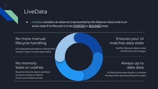 LiveData
UI components just observe relevant data
and don’t stop or resume observation.
No more manual
lifecycle handling
No memory
leaks or crashes
Bound to Lifecycle objects and clean
up; Inactive observer doesn’t
receive any LiveData events.
Ensures your UI
matches data state
Notifies Observer objects when
the lifecycle state changes.
Always up to
date data
If a lifecycle becomes inactive, it receives
the latest data upon becoming active again.
● LiveData considers an observer (represented by the Observer class) to be in an
active state if its lifecycle is in the STARTED or RESUMED state.
 