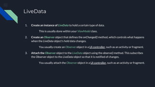 LiveData
1. Create an instance of LiveData to hold a certain type of data.
This is usually done within your ViewModel class.
2. Create an Observer object that defines the onChanged() method, which controls what happens
when the LiveData object's held data changes.
You usually create an Observer object in a UI controller, such as an activity or fragment.
3. Attach the Observer object to the LiveData object using the observe() method. This subscribes
the Observer object to the LiveData object so that it is notified of changes.
You usually attach the Observer object in a UI controller, such as an activity or fragment.
 