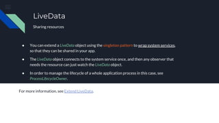 ● You can extend a LiveData object using the singleton pattern to wrap system services,
so that they can be shared in your app.
● The LiveData object connects to the system service once, and then any observer that
needs the resource can just watch the LiveData object.
● In order to manage the lifecycle of a whole application process in this case, see
ProcessLifecycleOwner.
For more information, see Extend LiveData.
LiveData
Sharing resources
 