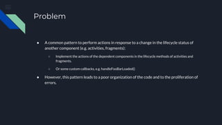 Problem
● A common pattern to perform actions in response to a change in the lifecycle status of
another component (e.g. activities, fragments):
○ Implement the actions of the dependent components in the lifecycle methods of activities and
fragments.
○ Or some custom callbacks, e.g. handleFooBarLoaded()
● However, this pattern leads to a poor organization of the code and to the proliferation of
errors.
 