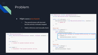 Problem
● Might cause a race hazard:
○ The asynchronous call returned,
but the activity is already stopped
○ Hold a reference and manually check
 