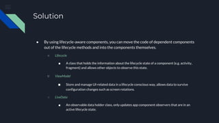 Solution
● By using lifecycle-aware components, you can move the code of dependent components
out of the lifecycle methods and into the components themselves.
○ Lifecycle
■ A class that holds the information about the lifecycle state of a component (e.g. activity,
fragment) and allows other objects to observe this state.
○ ViewModel
■ Store and manage UI-related data in a lifecycle conscious way, allows data to survive
configuration changes such as screen rotations.
○ LiveData
■ An observable data holder class, only updates app component observers that are in an
active lifecycle state.
 