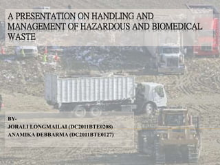 A PRESENTATION ON HANDLING AND 
MANAGEMENT OF HAZARDOUS AND BIOMEDICAL 
WASTE 
BY-JORALI 
LONGMAILAI (DC2011BTE0208) 
ANAMIKA DEBBARMA (DC2011BTE0127) 
 