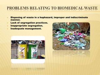 PROBLEMS RELATING TO BIOMEDICAL WASTE 
 Disposing of waste in a haphazard, improper and indiscriminate 
manner. 
 Lack o...