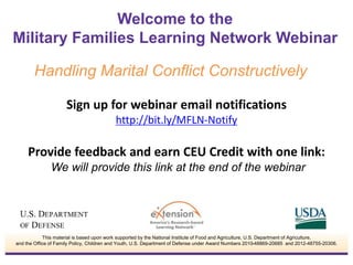 Welcome to the 
Military Families Learning Network Webinar 
Handling Marital Conflict Constructively 
Sign up for webinar email notifications 
http://bit.ly/MFLN-Notify 
Provide feedback and earn CEU Credit with one link: 
We will provide this link at the end of the webinar 
This material is based upon work supported by the National Institute of Food and Agriculture, U.S. Department of Agriculture, 
and the Office of Family Policy, Children and Youth, U.S. Department of Defense under Award Numbers 2010-48869-20685 and 2012-48755-20306. 
 