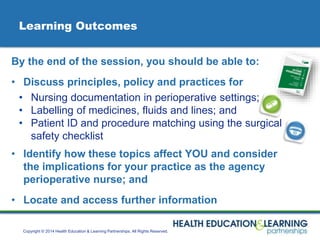 Copyright © 2014 Health Education & Learning Partnerships. All Rights Reserved.
Learning Outcomes
By the end of the session, you should be able to:
• Discuss principles, policy and practices for
• Nursing documentation in perioperative settings;
• Labelling of medicines, fluids and lines; and
• Patient ID and procedure matching using the surgical
safety checklist
• Identify how these topics affect YOU and consider
the implications for your practice as the agency
perioperative nurse; and
• Locate and access further information
 