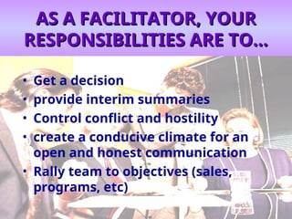 AS A FACILITATOR, YOUR
AS A FACILITATOR, YOUR
RESPONSIBILITIES ARE TO...
RESPONSIBILITIES ARE TO...
• Get a decision
• provide interim summaries
• Control conflict and hostility
• create a conducive climate for an
open and honest communication
• Rally team to objectives (sales,
programs, etc)
 