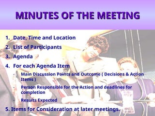 MINUTES OF THE MEETING
MINUTES OF THE MEETING
1. Date, Time and Location
2. List of Participants
3. Agenda
4. For each Agenda Item
- Main Discussion Points and Outcome ( Decisions & Action
Items )
- Person Responsible for the Action and deadlines for
completion
- Results Expected
5. Items for Consideration at later meetings.
 
