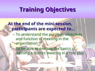 Training Objectives
Training Objectives
At the end of the mini-session,
participants are expected to…
– To understand the purpose, objectives
and function of meeting in the
organization
– To be able to execute the basics of
running a district meeting in a role play
 