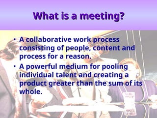 What is a meeting?
What is a meeting?
• A collaborative work process
consisting of people, content and
process for a reason.
• A powerful medium for pooling
individual talent and creating a
product greater than the sum of its
whole.
 