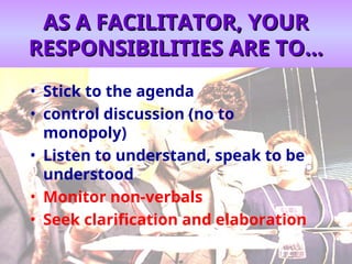AS A FACILITATOR, YOUR
AS A FACILITATOR, YOUR
RESPONSIBILITIES ARE TO...
RESPONSIBILITIES ARE TO...
• Stick to the agenda
• control discussion (no to
monopoly)
• Listen to understand, speak to be
understood
• Monitor non-verbals
• Seek clarification and elaboration
 