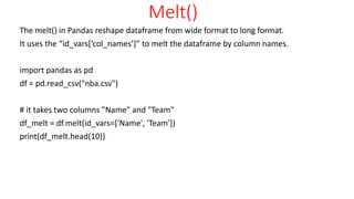 Melt()
The melt() in Pandas reshape dataframe from wide format to long format.
It uses the “id_vars[‘col_names’]” to melt the dataframe by column names.
import pandas as pd
df = pd.read_csv("nba.csv")
# it takes two columns "Name" and "Team"
df_melt = df.melt(id_vars=['Name', 'Team'])
print(df_melt.head(10))
 