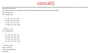 concat()
The concat() function concatenates an arbitrary amount of Series or DataFrame objects along an axis while performing optional set logic (union or intersection) of the
indexes on the other axes.
Like numpy.concatenate, concat() takes a list or dict of homogeneously-typed objects and concatenates them.
import pandas as pd
df1 = pd.DataFrame(
{
"A": ["A0", "A1", "A2", "A3"],
"B": ["B0", "B1", "B2", "B3"],
"C": ["C0", "C1", "C2", "C3"],
"D": ["D0", "D1", "D2", "D3"],
},
index=[0, 1, 2, 3],)
df2 = pd.DataFrame(
{
"A": ["A4", "A5", "A6", "A7"],
"B": ["B4", "B5", "B6", "B7"],
"C": ["C4", "C5", "C6", "C7"],
"D": ["D4", "D5", "D6", "D7"],
},
index=[4, 5, 6, 7],)
frames = [df1, df2]
result = pd.concat(frames)
print(result)
 