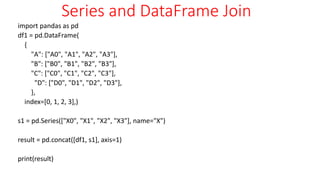 Series and DataFrame Join
import pandas as pd
df1 = pd.DataFrame(
{
"A": ["A0", "A1", "A2", "A3"],
"B": ["B0", "B1", "B2", "B3"],
"C": ["C0", "C1", "C2", "C3"],
"D": ["D0", "D1", "D2", "D3"],
},
index=[0, 1, 2, 3],)
s1 = pd.Series(["X0", "X1", "X2", "X3"], name="X")
result = pd.concat([df1, s1], axis=1)
print(result)
 