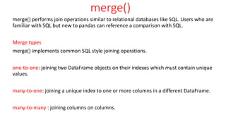 merge()
merge() performs join operations similar to relational databases like SQL. Users who are
familiar with SQL but new to pandas can reference a comparison with SQL.
Merge types
merge() implements common SQL style joining operations.
one-to-one: joining two DataFrame objects on their indexes which must contain unique
values.
many-to-one: joining a unique index to one or more columns in a different DataFrame.
many-to-many : joining columns on columns.
 