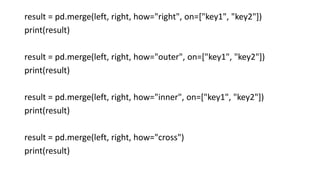 result = pd.merge(left, right, how="right", on=["key1", "key2"])
print(result)
result = pd.merge(left, right, how="outer", on=["key1", "key2"])
print(result)
result = pd.merge(left, right, how="inner", on=["key1", "key2"])
print(result)
result = pd.merge(left, right, how="cross")
print(result)
 