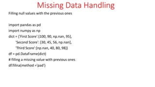 Missing Data Handling
Filling null values with the previous ones
import pandas as pd
import numpy as np
dict = {'First Score':[100, 90, np.nan, 95],
'Second Score': [30, 45, 56, np.nan],
'Third Score':[np.nan, 40, 80, 98]}
df = pd.DataFrame(dict)
# filling a missing value with previous ones
df.fillna(method ='pad')
 