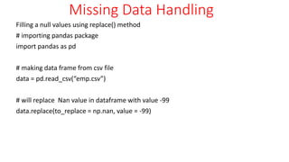 Missing Data Handling
Filling a null values using replace() method
# importing pandas package
import pandas as pd
# making data frame from csv file
data = pd.read_csv(“emp.csv”)
# will replace Nan value in dataframe with value -99
data.replace(to_replace = np.nan, value = -99)
 
