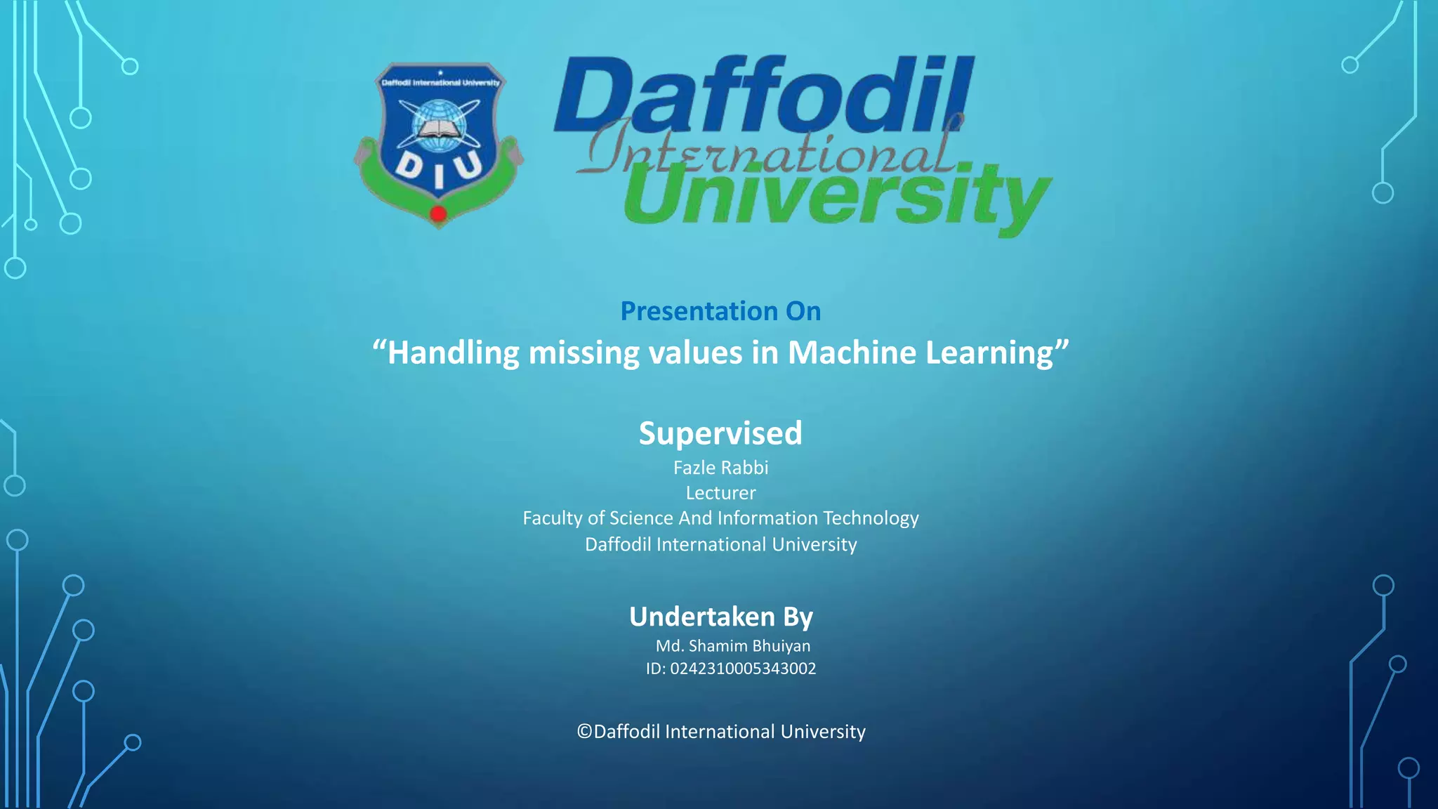 Presentation On
“Handling missing values in Machine Learning”
Supervised
Fazle Rabbi
Lecturer
Faculty of Science And Information Technology
Daffodil International University
Undertaken By
Md. Shamim Bhuiyan
ID: 0242310005343002
©Daffodil International University
 