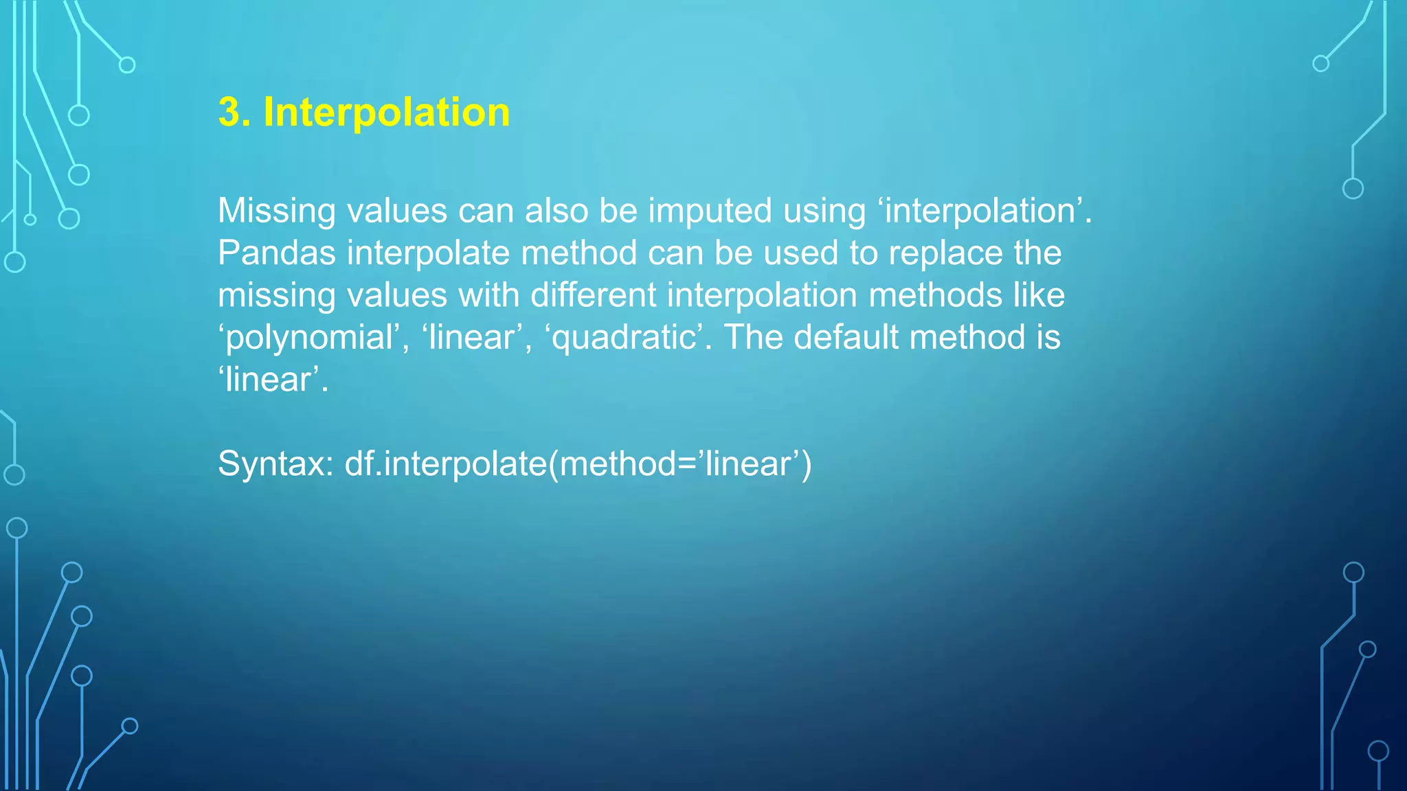 3. Interpolation
Missing values can also be imputed using ‘interpolation’.
Pandas interpolate method can be used to replace the
missing values with different interpolation methods like
‘polynomial’, ‘linear’, ‘quadratic’. The default method is
‘linear’.
Syntax: df.interpolate(method=’linear’)
 