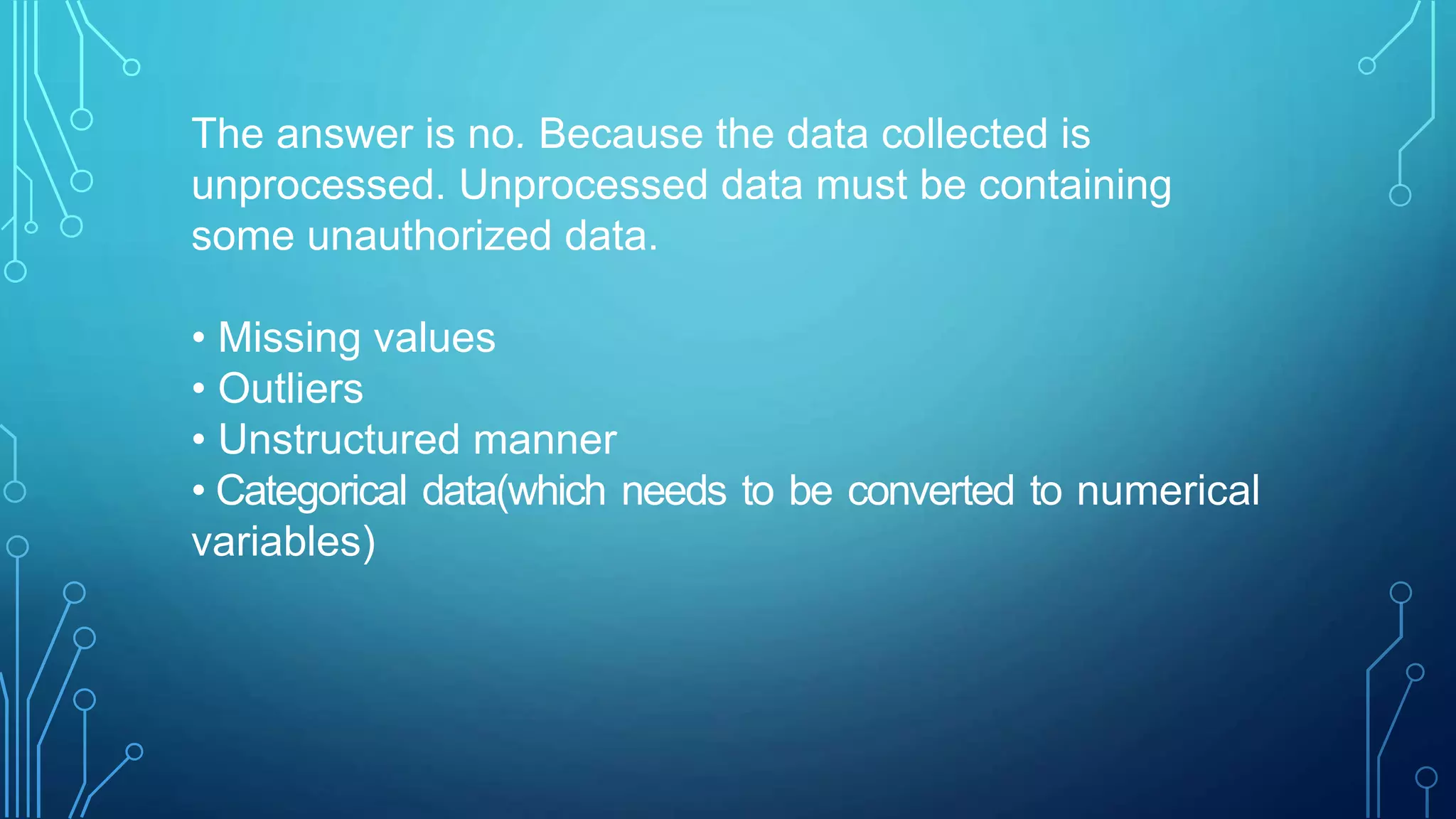 The answer is no. Because the data collected is
unprocessed. Unprocessed data must be containing
some unauthorized data.
• Missing values
• Outliers
• Unstructured manner
• Categorical data(which needs to be converted to numerical
variables)
 