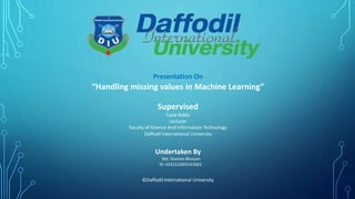 Presentation On
“Handling missing values in Machine Learning”
Supervised
Fazle Rabbi
Lecturer
Faculty of Science And Information Technology
Daffodil International University
Undertaken By
Md. Shamim Bhuiyan
ID: 0242310005343002
©Daffodil International University
 