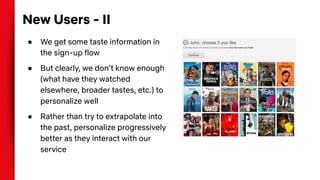 New Users - II
● We get some taste information in
the sign-up flow
● But clearly, we don’t know enough
(what have they watched
elsewhere, broader tastes, etc.) to
personalize well
● Rather than try to extrapolate into
the past, personalize progressively
better as they interact with our
service
 