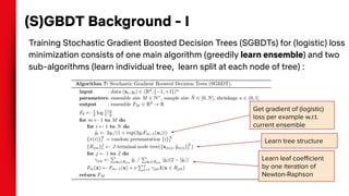 (S)GBDT Background - I
Training Stochastic Gradient Boosted Decision Trees (SGBDTs) for (logistic) loss
minimization consists of one main algorithm (greedily learn ensemble) and two
sub-algorithms (learn individual tree, learn split at each node of tree) :
Learn leaf coeﬃcient
by one iteration of
Newton-Raphson
Get gradient of (logistic)
loss per example w.r.t.
current ensemble
Learn tree structure
 
