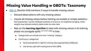 Missing Value Handling w GBDTs: Taxonomy
● ESL-II, (Section 9.6) mentions 3 ways to handle missing values:
○ Discard observations with any missing values
○ Impute all missing values before training via models or simple statistics :
Item popularities may be initialized randomly or to zero or via weighted averaging, where
weights may indicate similarity determined via meta-data
○ Rely on the learning algorithm to deal with missing values in its training
phase via surrogate splits non-strict usage
in tree:
■ Categoricals can include one more “missing” category
■ Continuous / categorical:
● Send example left or right for missing value appropriately (XGBoost)
● Use ternary split with missing branch (R’s GBM)
 