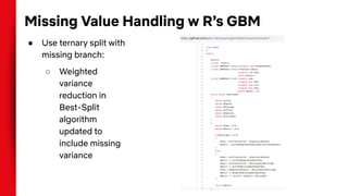 Missing Value Handling w R’s GBM
● Use ternary split with
missing branch:
○ Weighted
variance
reduction in
Best-Split
algorithm
updated to
include missing
variance
 