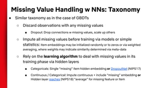 Missing Value Handling w NNs: Taxonomy
● Similar taxonomy as in the case of GBDTs
○ Discard observations with any missing values
■ Dropout: Drop connections w missing values, scale up others
○ Impute all missing values before training via models or simple
statistics: Item embeddings may be initialized randomly or to zeros or via weighted
averaging, where weights may indicate similarity determined via meta-data
○ Rely on the learning algorithm to deal with missing values in its
training phase via hidden layers
■ Categoricals: Single “missing” item hidden embedding or DropoutNet (NIPS17)
■ Continuous / Categorical: Impute continuous + include “missing” embedding or
Hidden layer reaches (NIPS18) “average” for missing feature or item
 