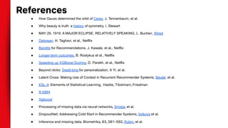 ● How Gauss determined the orbit of Ceres, J. Tennenbaum, et al.
● Why beauty is truth: a history of symmetry, I. Stewart
● MAY 29, 1919: A MAJOR ECLIPSE, RELATIVELY SPEAKING, L. Buchen, Wired
● Delorean, H. Taghavi, et al., Netflix
● Bandits for Recommendations, J. Kawale, et al., Netflix
● Longer-term outcomes, B. Rostykus et al., Netflix
● Speeding up XGBoost Scoring, D. Parekh, et al., Netflix
● Beyond clicks: Dwell-time for personalization, X Yi, et al.
● Latent Cross: Making Use of Context in Recurrent Recommender Systems, Beutel, et al.
● ESL-II: Elements of Statistical Learning, Hastie, Tibshirani, Friedman
● R GBM
● Xgboost
● Processing of missing data via neural networks, Smieja, et al.
● DropoutNet: Addressing Cold Start in Recommender Systems, Volkovs et al.
● Inference and missing data. Biometrika, 63, 581–592, Rubin, et al.
References
 