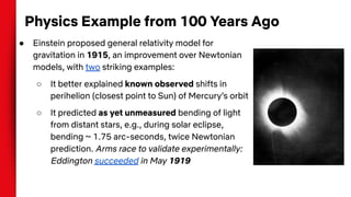 Physics Example from 100 Years Ago
● Einstein proposed general relativity model for
gravitation in 1915, an improvement over Newtonian
models, with two striking examples:
○ It better explained known observed shifts in
perihelion (closest point to Sun) of Mercury’s orbit
○ It predicted as yet unmeasured bending of light
from distant stars, e.g., during solar eclipse,
bending ~ 1.75 arc-seconds, twice Newtonian
prediction. Arms race to validate experimentally:
Eddington succeeded in May 1919
 