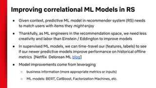 Improving correlational ML Models in RS
● Given context, predictive ML model in recommender system (RS) needs
to match users with items they might enjoy
● Thankfully, as ML engineers in the recommendation space, we need less
creativity and labor than Einstein / Eddington to improve models
● In supervised ML models, we can time-travel our (features, labels) to see
if our newer predictive models improve performance on historical offline
metrics [Netflix Delorean ML blog]
● Model improvements come from leveraging
○ business information (more appropriate metrics or inputs)
○ ML models: BERT, CatBoost, Factorization Machines, etc.
 