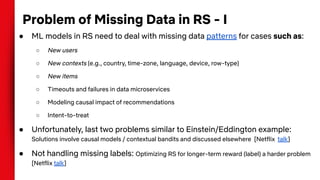 Problem of Missing Data in RS - I
● ML models in RS need to deal with missing data patterns for cases such as:
○ New users
○ New contexts (e.g., country, time-zone, language, device, row-type)
○ New items
○ Timeouts and failures in data microservices
○ Modeling causal impact of recommendations
○ Intent-to-treat
● Unfortunately, last two problems similar to Einstein/Eddington example:
Solutions involve causal models / contextual bandits and discussed elsewhere [Netflix talk]
● Not handling missing labels: Optimizing RS for longer-term reward (label) a harder problem
[Netflix talk]
 
