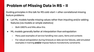 Problem of Missing Data in RS - II
Guiding principles in this talk for RS cold-start + other correlational missing
feature problems
● Let ML models handle missing values rather than imputing and/or adding
features (via models or simple statistics)
○ Both GBDTs and NNs allow this
● ML models generally better at interpolation than extrapolation
○ Many past examples of service handling new users, items and contexts
○ For robust extrapolation during timeouts or data service failures, add simulated
examples in training and/or impose feature monotonicity constraints
 