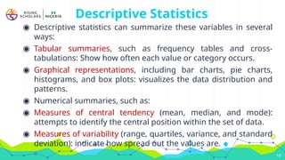 Descriptive Statistics
◉ Descriptive statistics can summarize these variables in several
ways:
◉ Tabular summaries, such as frequency tables and cross-
tabulations: Show how often each value or category occurs.
◉ Graphical representations, including bar charts, pie charts,
histograms, and box plots: visualizes the data distribution and
patterns.
◉ Numerical summaries, such as:
◉ Measures of central tendency (mean, median, and mode):
attempts to identify the central position within the set of data.
◉ Measures of variability (range, quartiles, variance, and standard
deviation): indicate how spread out the values are.
10
 