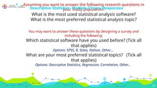  Assuming you want to answer the following research questions in
your study population:
What is the most used statistical analysis software?
What is the most preferred statistical analysis topic?
You may want to answer these questions by designing a survey and
including the following:
Which statistical software have you used before? (Tick all
that applies)
Options: SPSS, R, Stata, Python, Other….
What are your most preferred statistical topics? (Tick all
that applies)
Options: Descriptive Statistics, Regression, Correlation, Other…
12
Descriptive Statistics: Multiple Choice Responses
 