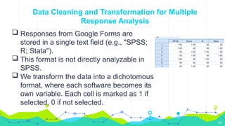 16
Data Cleaning and Transformation for Multiple
Response Analysis
 Responses from Google Forms are
stored in a single text field (e.g., "SPSS;
R; Stata").
 This format is not directly analyzable in
SPSS.
 We transform the data into a dichotomous
format, where each software becomes its
own variable. Each cell is marked as 1 if
selected, 0 if not selected.
 
