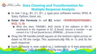 Data Cleaning and Transformation for
Multiple Response Analysis
◉ In row 1 (e.g., B1, C1, D1…), type your software names: SPSS, R,
Stata, Python, Excel, etc.
◉ Enter the Formula In cell B2, enter: =IFERROR(IF(FIND(B$1,
$A2), 1), 0)
◉ What this does: FIND(B$1, $A2) checks if the software in B$1 is
mentioned in the response in A2. If found, returns a number we
→
convert it to 1 If not found (error), IFERROR(..., 0) turns it into 0
◉ Drag the fill handle (small square at the bottom-right) across or
down to fill the range. This automatically fills in 1s and 0s for
each response
◉ Each software is now coded as 1 (selected) or 0 (not selected).
You can now copy or import directly into SPSS
17
 