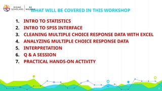 WHAT WILL BE COVERED IN THIS WORKSHOP
1. INTRO TO STATISTICS
2. INTRO TO SPSS INTERFACE
3. CLEANING MULTIPLE CHOICE RESPONSE DATA WITH EXCEL
4. ANALYZING MULTIPLE CHOICE RESPONSE DATA
5. INTERPRETATION
6. Q & A SESSION
7. PRACTICAL HANDS-ON ACTIVITY
2
 