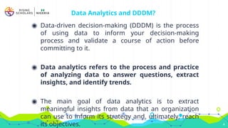 Data Analytics and DDDM?
◉ Data-driven decision-making (DDDM) is the process
of using data to inform your decision-making
process and validate a course of action before
committing to it.
◉ Data analytics refers to the process and practice
of analyzing data to answer questions, extract
insights, and identify trends.
◉ The main goal of data analytics is to extract
meaningful insights from data that an organization
can use to inform its strategy and, ultimately, reach
its objectives. 4
 