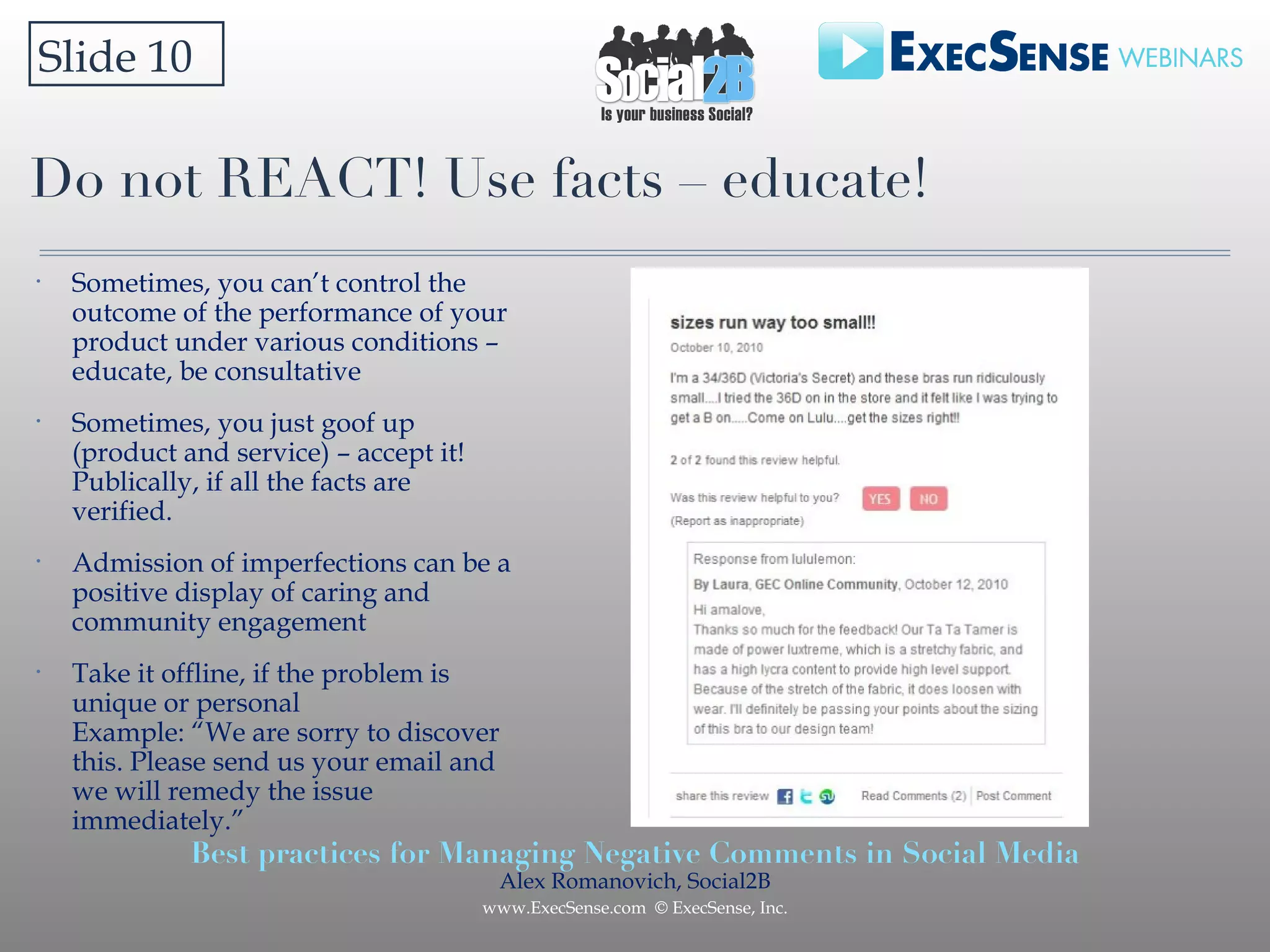 Do not REACT! Use facts – educate! Slide 10 Sometimes, you can’t control the outcome of the performance of your product under various conditions – educate, be consultative Sometimes, you just goof up (product and service) – accept it! Publically, if all the facts are verified.  Admission of imperfections can be a positive display of caring and community engagement Take it offline, if the problem is unique or personal Example: “We are sorry to discover this. Please send us your email and we will remedy the issue immediately.” 
